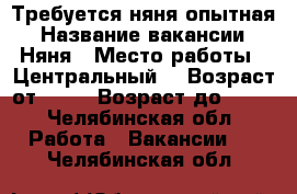 Требуется няня опытная › Название вакансии ­ Няня › Место работы ­ Центральный  › Возраст от ­ 25 › Возраст до ­ 55 - Челябинская обл. Работа » Вакансии   . Челябинская обл.